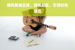 杨鸣服装品牌，扬帆起航，引领时尚潮流