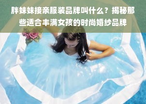 胖妹妹接亲服装品牌叫什么？揭秘那些适合丰满女孩的时尚婚纱品牌