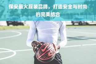 保安最火服装品牌，打造安全与时尚的完美结合