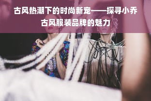 古风热潮下的时尚新宠——探寻小乔古风服装品牌的魅力