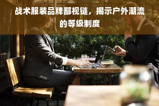 战术服装品牌鄙视链，揭示户外潮流的等级制度