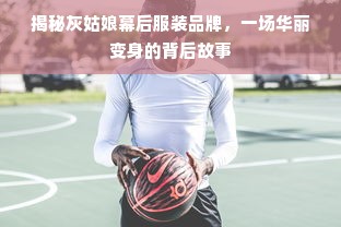 揭秘灰姑娘幕后服装品牌，一场华丽变身的背后故事