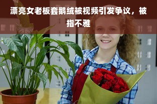 漂亮女老板套鹅绒被视频引发争议，被指不雅