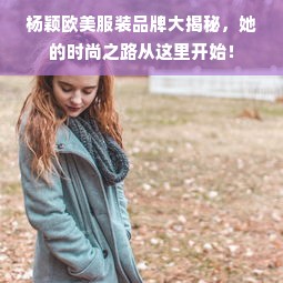 杨颖欧美服装品牌大揭秘，她的时尚之路从这里开始！