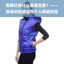 男网红穿什么服装品牌？——探寻时尚潮流与个人风格的完美结合