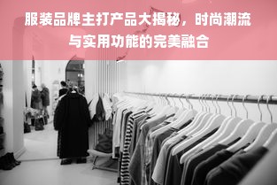 服装品牌主打产品大揭秘，时尚潮流与实用功能的完美融合