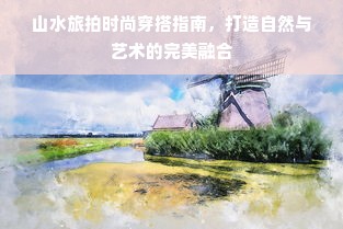 山水旅拍时尚穿搭指南，打造自然与艺术的完美融合