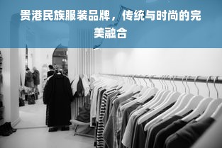 贵港民族服装品牌，传统与时尚的完美融合