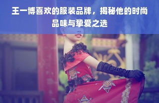 王一博喜欢的服装品牌，揭秘他的时尚品味与挚爱之选