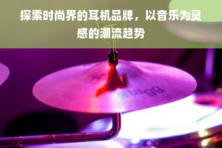 探索时尚界的耳机品牌，以音乐为灵感的潮流趋势