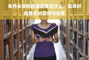 朱丹头像的服装品牌是什么，探寻时尚背后的灵感与创意