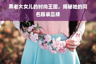 黑老大女儿的时尚王国，揭秘她的同名服装品牌