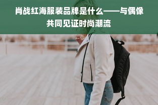 肖战红海服装品牌是什么——与偶像共同见证时尚潮流