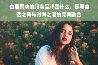 白鹿喜欢的服装品牌是什么，探寻自然之美与时尚之潮的完美融合