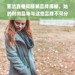 董洁直播间服装品牌揭秘，她的时尚品味与这些品牌不可分割！