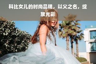 科比女儿的时尚品牌，以父之名，绽放光彩