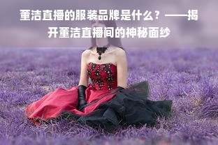 董洁直播的服装品牌是什么？——揭开董洁直播间的神秘面纱