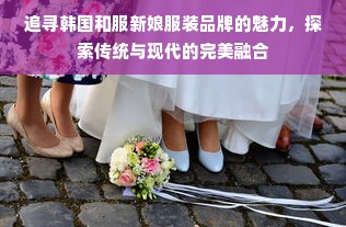 追寻韩国和服新娘服装品牌的魅力，探索传统与现代的完美融合