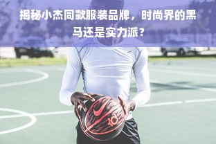 揭秘小杰同款服装品牌，时尚界的黑马还是实力派？