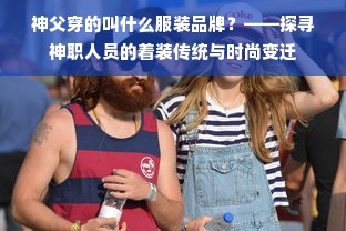 神父穿的叫什么服装品牌？——探寻神职人员的着装传统与时尚变迁