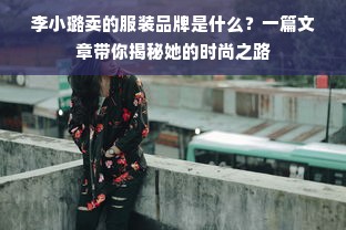 李小璐卖的服装品牌是什么？一篇文章带你揭秘她的时尚之路