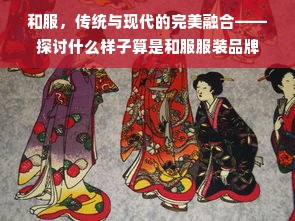 和服，传统与现代的完美融合——探讨什么样子算是和服服装品牌