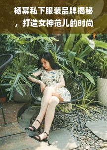 杨幂私下服装品牌揭秘，打造女神范儿的时尚秘密