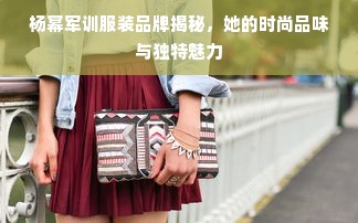 杨幂军训服装品牌揭秘，她的时尚品味与独特魅力