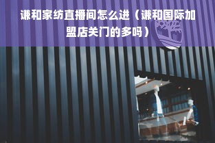 谦和家纺直播间怎么进（谦和国际加盟店关门的多吗）