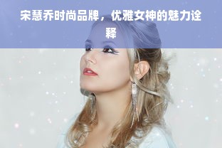 宋慧乔时尚品牌，优雅女神的魅力诠释