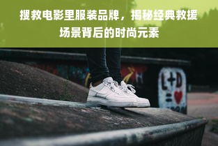 搜救电影里服装品牌，揭秘经典救援场景背后的时尚元素