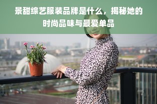 景甜综艺服装品牌是什么，揭秘她的时尚品味与最爱单品