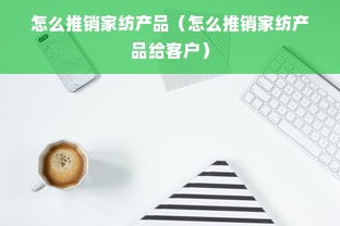 怎么推销家纺产品（怎么推销家纺产品给客户）