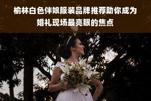 榆林白色伴娘服装品牌推荐助你成为婚礼现场最亮眼的焦点