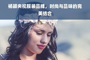 杨颖央视服装品牌，时尚与品味的完美结合