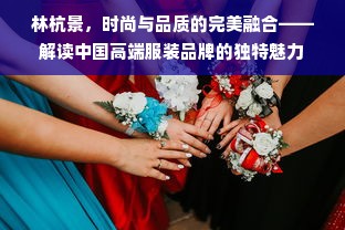 林杭景，时尚与品质的完美融合——解读中国高端服装品牌的独特魅力