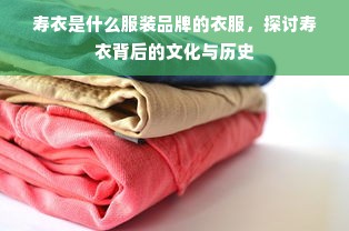 寿衣是什么服装品牌的衣服，探讨寿衣背后的文化与历史