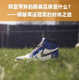 邓亚萍穿的服装品牌是什么？——揭秘奥运冠军的时尚之选