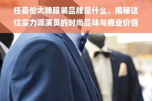 任嘉伦大牌服装品牌是什么，揭秘这位实力派演员的时尚品味与商业价值