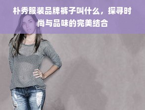 朴秀服装品牌裤子叫什么，探寻时尚与品味的完美结合