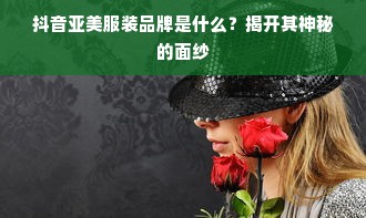 抖音亚美服装品牌是什么？揭开其神秘的面纱