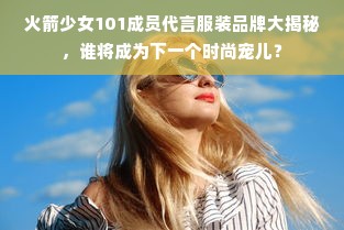 火箭少女101成员代言服装品牌大揭秘，谁将成为下一个时尚宠儿？