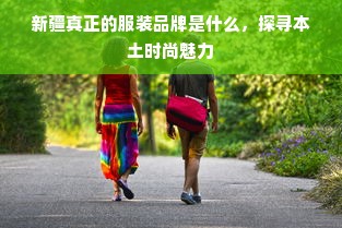 新疆真正的服装品牌是什么，探寻本土时尚魅力