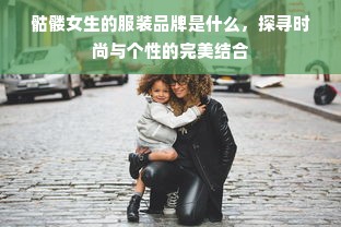 骷髅女生的服装品牌是什么，探寻时尚与个性的完美结合