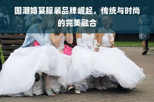 国潮婚宴服装品牌崛起，传统与时尚的完美融合