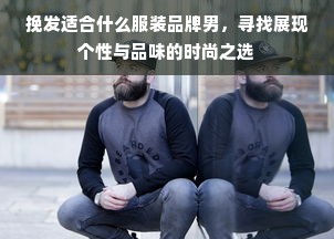 挽发适合什么服装品牌男，寻找展现个性与品味的时尚之选