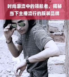 时尚潮流中的领航者，揭秘当下主播流行的服装品牌