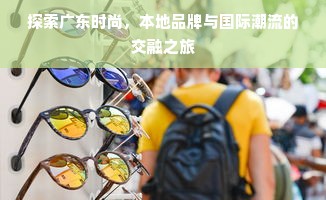 探索广东时尚，本地品牌与国际潮流的交融之旅