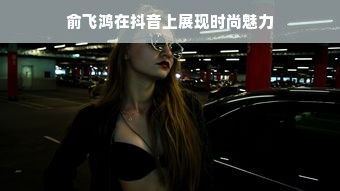 俞飞鸿在抖音上展现时尚魅力