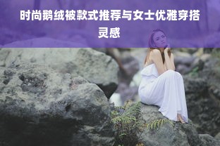 时尚鹅绒被款式推荐与女士优雅穿搭灵感